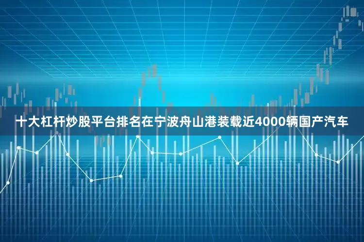 十大杠杆炒股平台排名在宁波舟山港装载近4000辆国产汽车