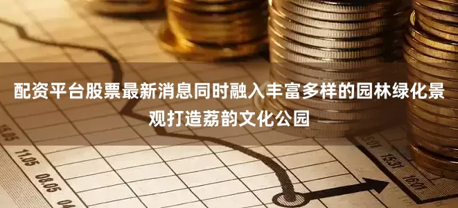 配资平台股票最新消息同时融入丰富多样的园林绿化景观打造荔韵文化公园
