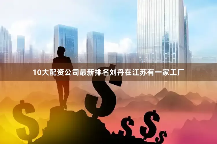 10大配资公司最新排名刘丹在江苏有一家工厂