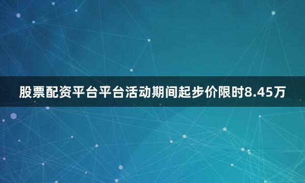 股票配资平台平台活动期间起步价限时8.45万