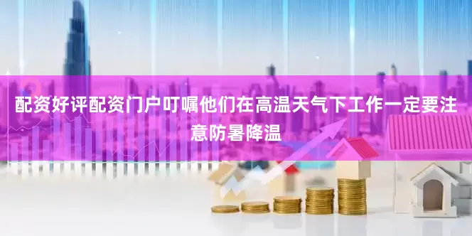 配资好评配资门户叮嘱他们在高温天气下工作一定要注意防暑降温