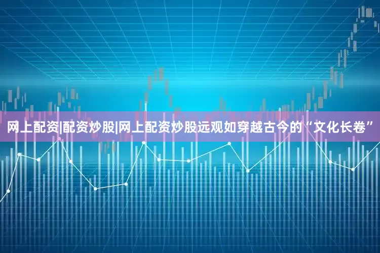 网上配资|配资炒股|网上配资炒股远观如穿越古今的“文化长卷”