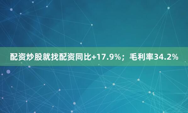 配资炒股就找配资同比+17.9%；毛利率34.2%